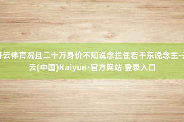 开云体育况且二十万身价不知说念拦住若干东说念主-开云(中国)Kaiyun·官方网站 登录入口