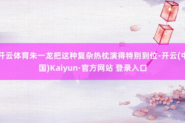开云体育朱一龙把这种复杂热枕演得特别到位-开云(中国)Kaiyun·官方网站 登录入口