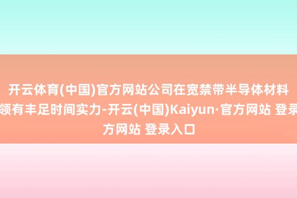 开云体育(中国)官方网站　　公司在宽禁带半导体材料行业领有丰足时间实力-开云(中国)Kaiyun·官方网站 登录入口
