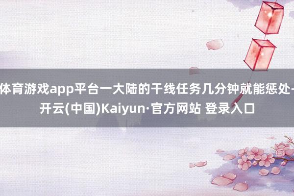 体育游戏app平台一大陆的干线任务几分钟就能惩处-开云(中国)Kaiyun·官方网站 登录入口
