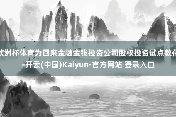 欧洲杯体育为回来金融金钱投资公司股权投资试点教化-开云(中国)Kaiyun·官方网站 登录入口