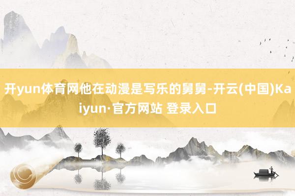 开yun体育网他在动漫是写乐的舅舅-开云(中国)Kaiyun·官方网站 登录入口
