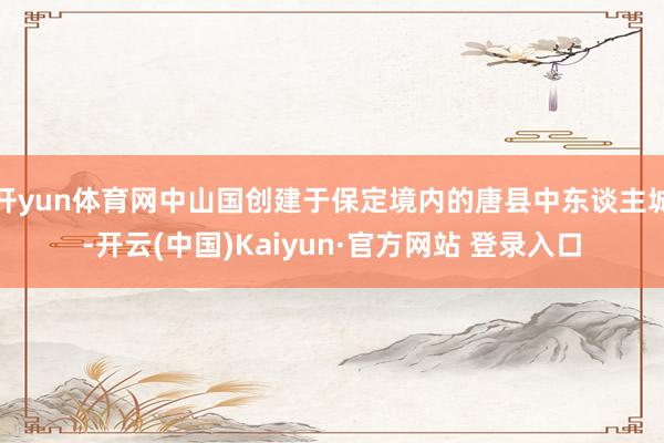 开yun体育网中山国创建于保定境内的唐县中东谈主城-开云(中国)Kaiyun·官方网站 登录入口