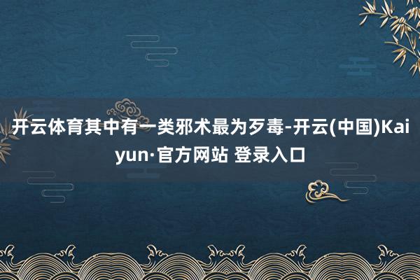 开云体育其中有一类邪术最为歹毒-开云(中国)Kaiyun·官方网站 登录入口