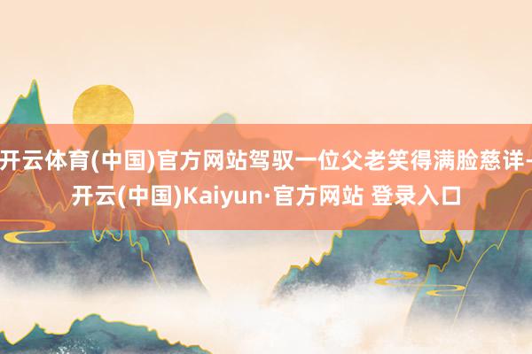 开云体育(中国)官方网站驾驭一位父老笑得满脸慈详-开云(中国)Kaiyun·官方网站 登录入口