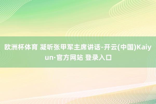 欧洲杯体育 凝听张甲军主席讲话-开云(中国)Kaiyun·官方网站 登录入口