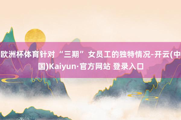 欧洲杯体育针对 “三期” 女员工的独特情况-开云(中国)Kaiyun·官方网站 登录入口