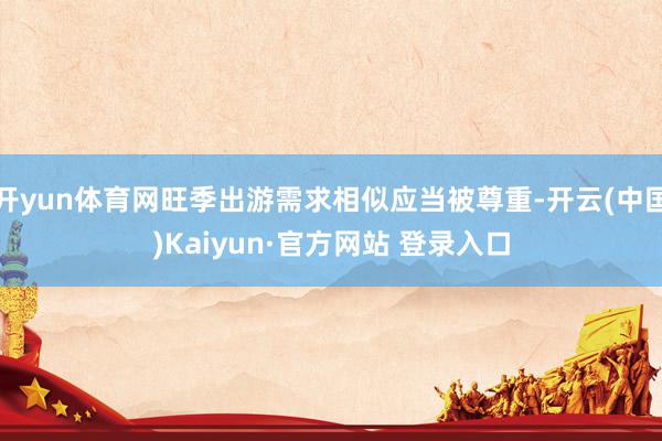 开yun体育网旺季出游需求相似应当被尊重-开云(中国)Kaiyun·官方网站 登录入口