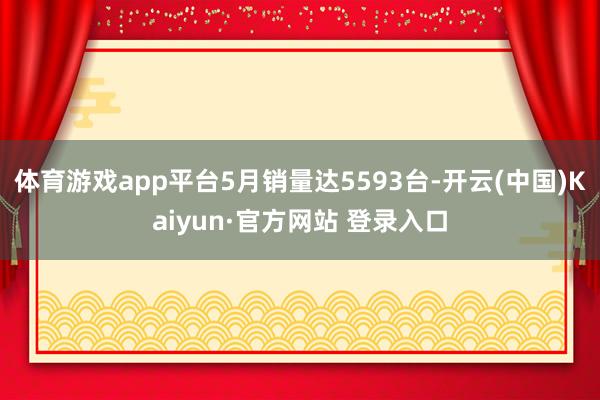 体育游戏app平台5月销量达5593台-开云(中国)Kaiyun·官方网站 登录入口
