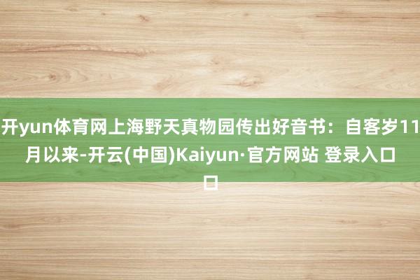 开yun体育网上海野天真物园传出好音书：自客岁11月以来-开云(中国)Kaiyun·官方网站 登录入口