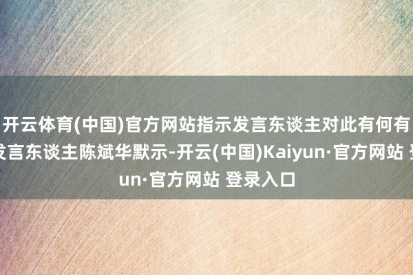 开云体育(中国)官方网站指示发言东谈主对此有何有计划？发言东谈主陈斌华默示-开云(中国)Kaiyun·官方网站 登录入口
