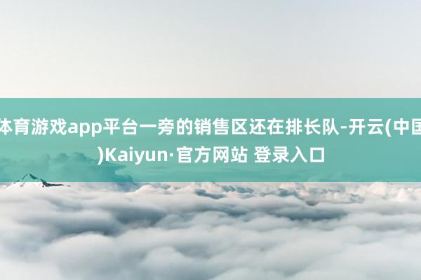 体育游戏app平台一旁的销售区还在排长队-开云(中国)Kaiyun·官方网站 登录入口