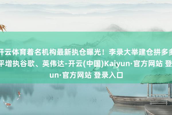 开云体育着名机构最新执仓曝光！李录大举建仓拼多多  段永平增执谷歌、英伟达-开云(中国)Kaiyun·官方网站 登录入口