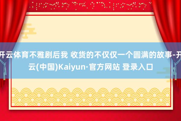 开云体育不雅剧后我 收货的不仅仅一个圆满的故事-开云(中国)Kaiyun·官方网站 登录入口