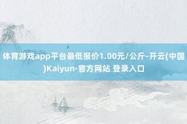 体育游戏app平台最低报价1.00元/公斤-开云(中国)Kaiyun·官方网站 登录入口