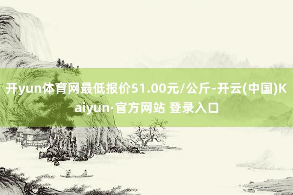 开yun体育网最低报价51.00元/公斤-开云(中国)Kaiyun·官方网站 登录入口
