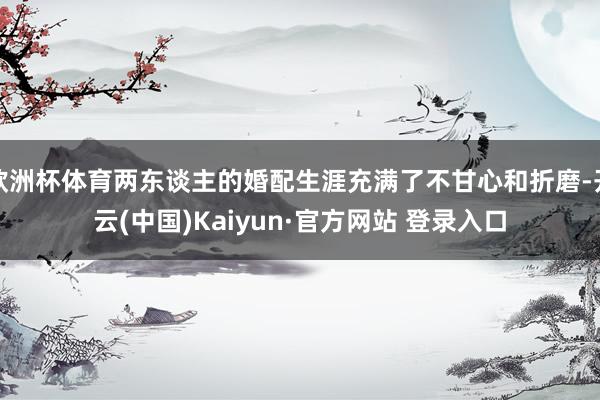 欧洲杯体育两东谈主的婚配生涯充满了不甘心和折磨-开云(中国)Kaiyun·官方网站 登录入口