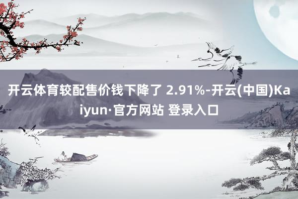 开云体育较配售价钱下降了 2.91%-开云(中国)Kaiyun·官方网站 登录入口