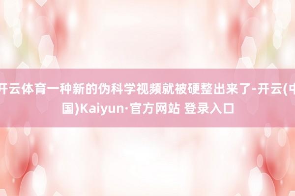 开云体育一种新的伪科学视频就被硬整出来了-开云(中国)Kaiyun·官方网站 登录入口