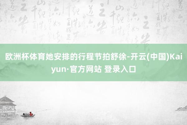 欧洲杯体育她安排的行程节拍舒徐-开云(中国)Kaiyun·官方网站 登录入口