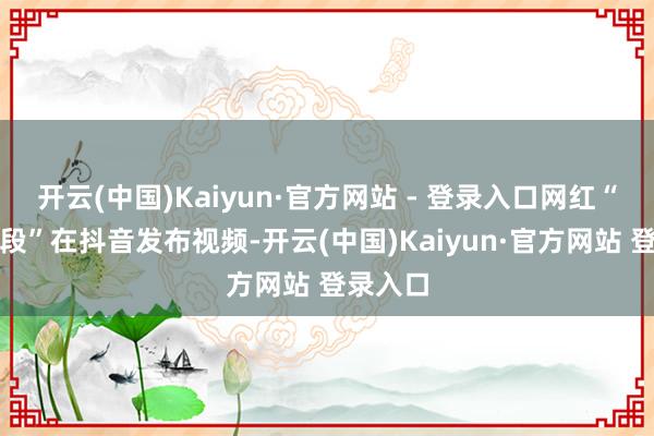 开云(中国)Kaiyun·官方网站 - 登录入口网红“两个小段”在抖音发布视频-开云(中国)Kaiyun·官方网站 登录入口