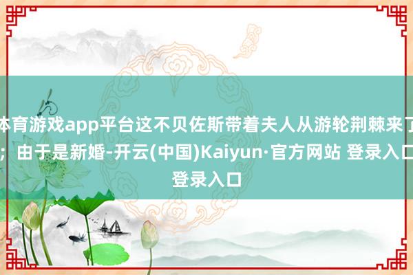体育游戏app平台这不贝佐斯带着夫人从游轮荆棘来了；由于是新婚-开云(中国)Kaiyun·官方网站 登录入口