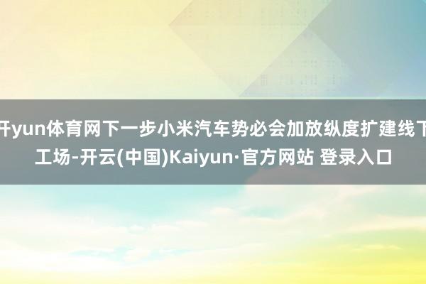 开yun体育网下一步小米汽车势必会加放纵度扩建线下工场-开云(中国)Kaiyun·官方网站 登录入口