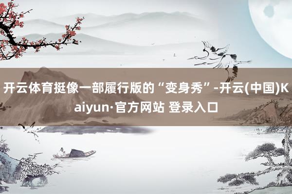 开云体育挺像一部履行版的“变身秀”-开云(中国)Kaiyun·官方网站 登录入口