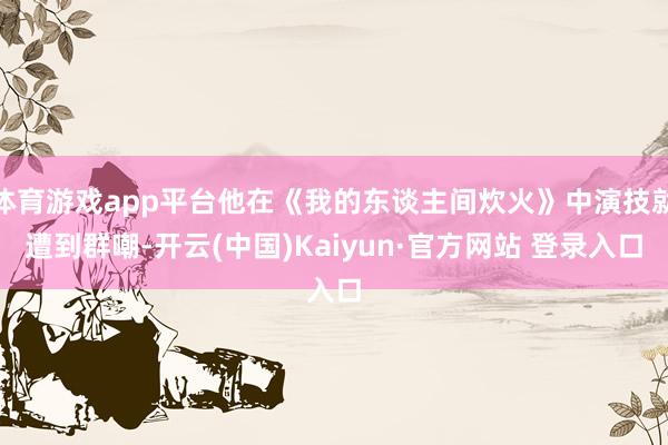 体育游戏app平台他在《我的东谈主间炊火》中演技就遭到群嘲-开云(中国)Kaiyun·官方网站 登录入口
