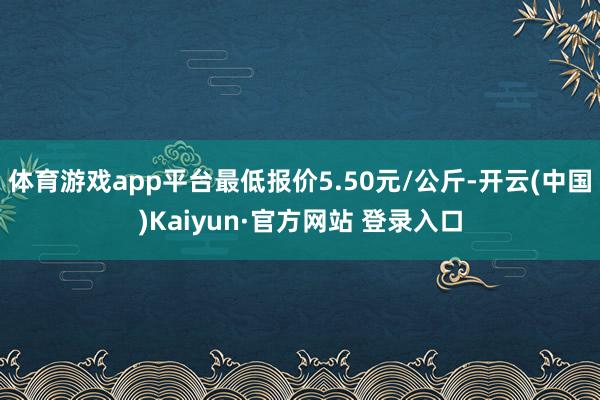 体育游戏app平台最低报价5.50元/公斤-开云(中国)Kaiyun·官方网站 登录入口