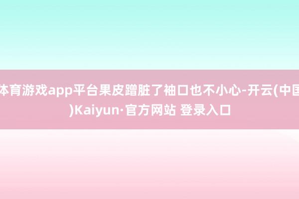 体育游戏app平台果皮蹭脏了袖口也不小心-开云(中国)Kaiyun·官方网站 登录入口