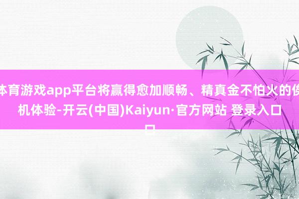 体育游戏app平台将赢得愈加顺畅、精真金不怕火的俟机体验-开云(中国)Kaiyun·官方网站 登录入口