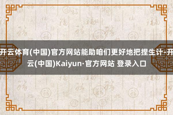 开云体育(中国)官方网站能助咱们更好地把捏生计-开云(中国)Kaiyun·官方网站 登录入口