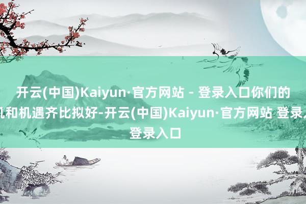 开云(中国)Kaiyun·官方网站 - 登录入口你们的契机和机遇齐比拟好-开云(中国)Kaiyun·官方网站 登录入口