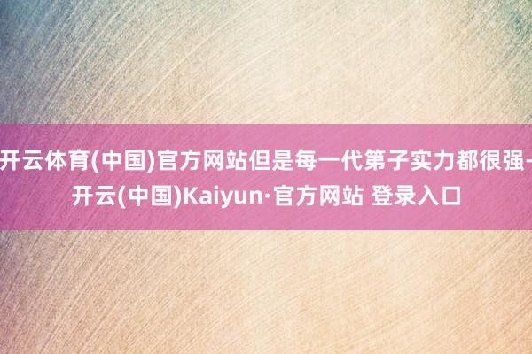 开云体育(中国)官方网站但是每一代第子实力都很强-开云(中国)Kaiyun·官方网站 登录入口