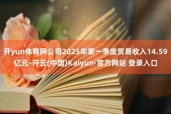 开yun体育网公司2025年第一季度贸易收入14.59亿元-开云(中国)Kaiyun·官方网站 登录入口