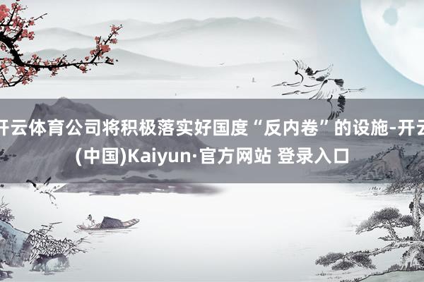 开云体育公司将积极落实好国度“反内卷”的设施-开云(中国)Kaiyun·官方网站 登录入口