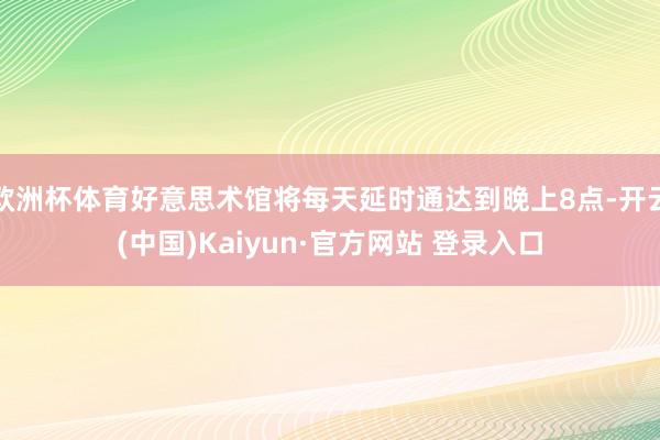 欧洲杯体育好意思术馆将每天延时通达到晚上8点-开云(中国)Kaiyun·官方网站 登录入口