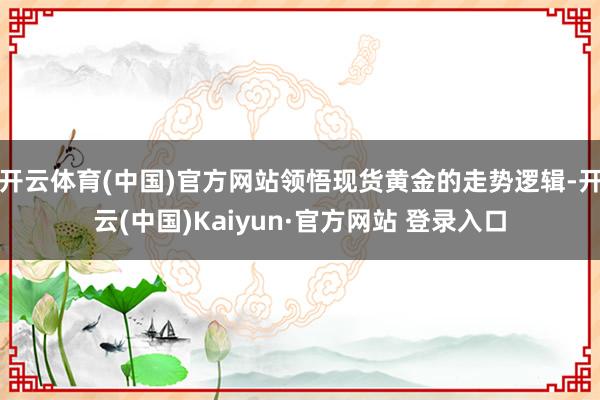 开云体育(中国)官方网站领悟现货黄金的走势逻辑-开云(中国)Kaiyun·官方网站 登录入口