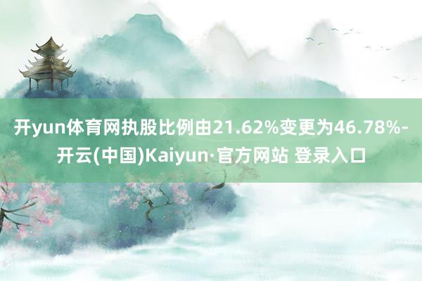 开yun体育网执股比例由21.62%变更为46.78%-开云(中国)Kaiyun·官方网站 登录入口