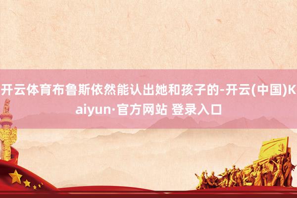 开云体育布鲁斯依然能认出她和孩子的-开云(中国)Kaiyun·官方网站 登录入口