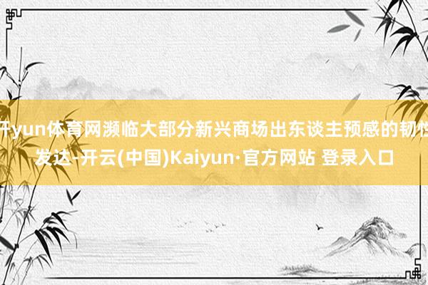 开yun体育网濒临大部分新兴商场出东谈主预感的韧性发达-开云(中国)Kaiyun·官方网站 登录入口