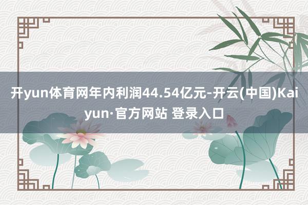 开yun体育网年内利润44.54亿元-开云(中国)Kaiyun·官方网站 登录入口