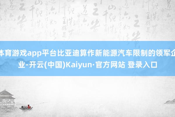 体育游戏app平台比亚迪算作新能源汽车限制的领军企业-开云(中国)Kaiyun·官方网站 登录入口