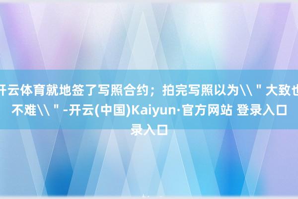 开云体育就地签了写照合约；拍完写照以为\＂大致也不难\＂-开云(中国)Kaiyun·官方网站 登录入口