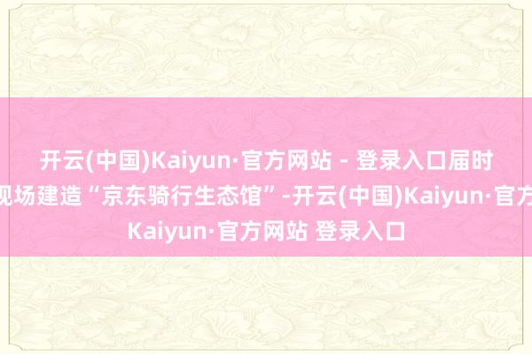开云(中国)Kaiyun·官方网站 - 登录入口届时京东迷惑将在现场建造“京东骑行生态馆”-开云(中国)Kaiyun·官方网站 登录入口