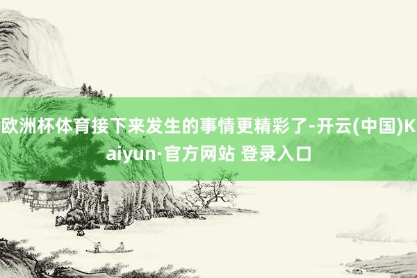 欧洲杯体育接下来发生的事情更精彩了-开云(中国)Kaiyun·官方网站 登录入口