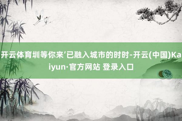 开云体育圳等你来’已融入城市的时时-开云(中国)Kaiyun·官方网站 登录入口
