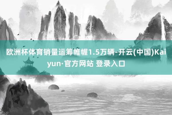 欧洲杯体育销量运筹帷幄1.5万辆-开云(中国)Kaiyun·官方网站 登录入口