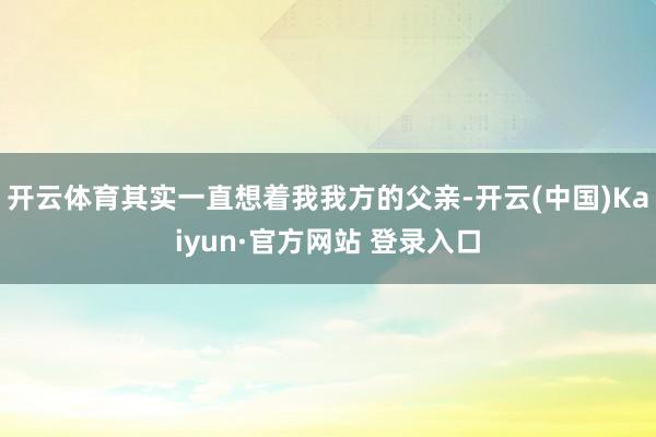 开云体育其实一直想着我我方的父亲-开云(中国)Kaiyun·官方网站 登录入口